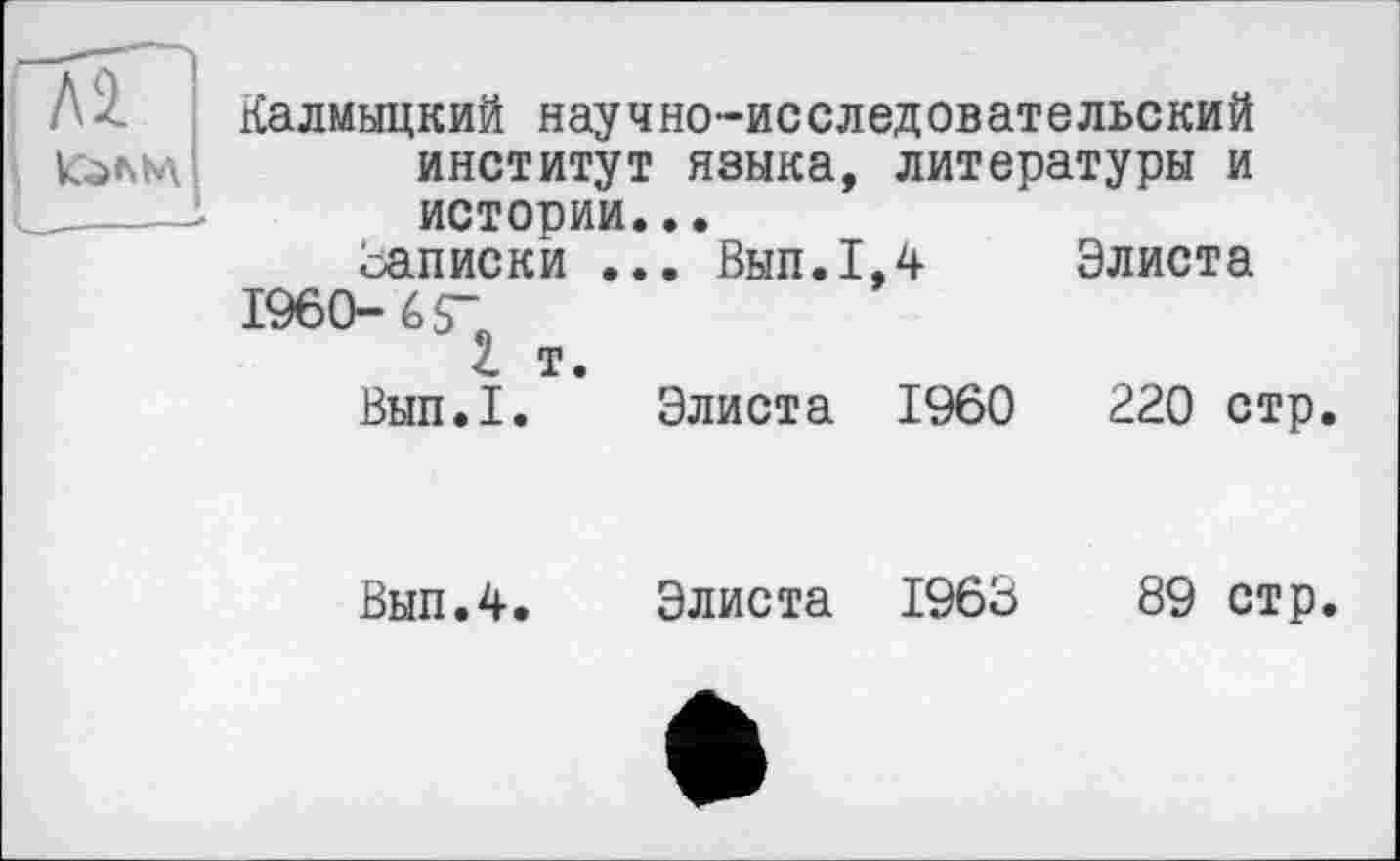 ﻿ЛІ
’ КаШ
Калмыцкий научно-исследовательский институт языка, литературы и истории...
записки ... Вып.1,4 Элиста 1960-6$"
t т.
Вып.1. Элиста I960	220 стр.
Вып.4. Элиста 1963	89 стр.